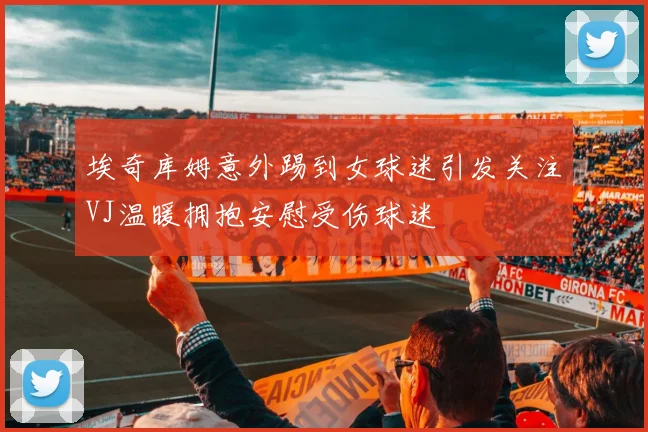 埃奇库姆意外踢到女球迷引发关注VJ温暖拥抱安慰受伤球迷