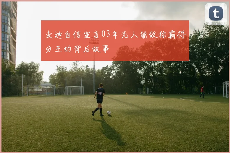 麦迪自信宣言03年无人能敌称霸得分王的背后故事