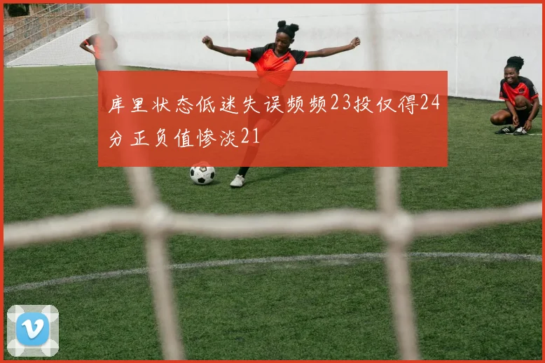 库里状态低迷失误频频23投仅得24分正负值惨淡21