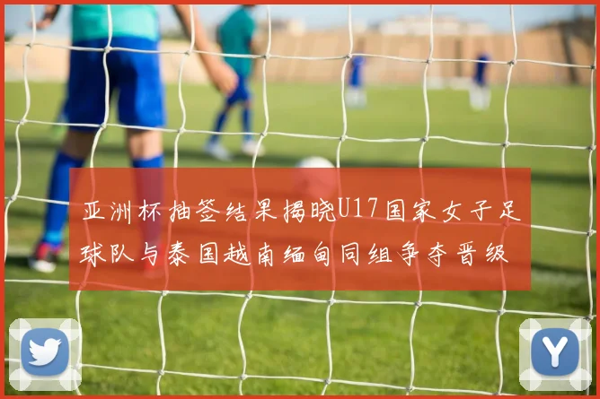 亚洲杯抽签结果揭晓U17国家女子足球队与泰国越南缅甸同组争夺晋级资格
