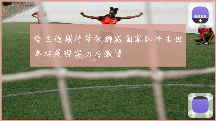 哈兰德期待带领挪威国家队冲击世界杯展现实力与激情