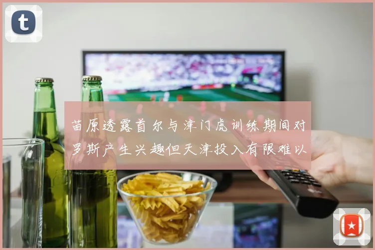 苗原透露首尔与津门虎训练期间对罗斯产生兴趣但天津投入有限难以引进