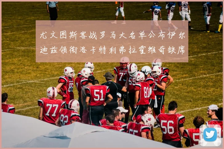 尤文图斯客战罗马大名单公布伊尔迪兹领衔洛卡特利弗拉霍维奇缺席