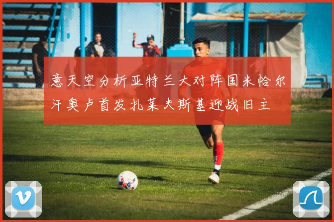 意天空分析亚特兰大对阵国米恰尔汗奥卢首发扎莱夫斯基迎战旧主