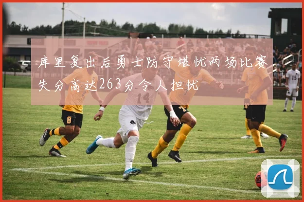 库里复出后勇士防守堪忧两场比赛失分高达263分令人担忧