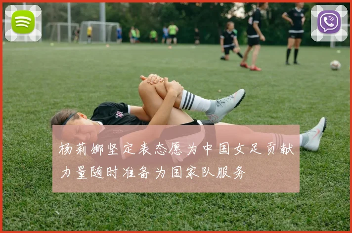 杨莉娜坚定表态愿为中国女足贡献力量随时准备为国家队服务