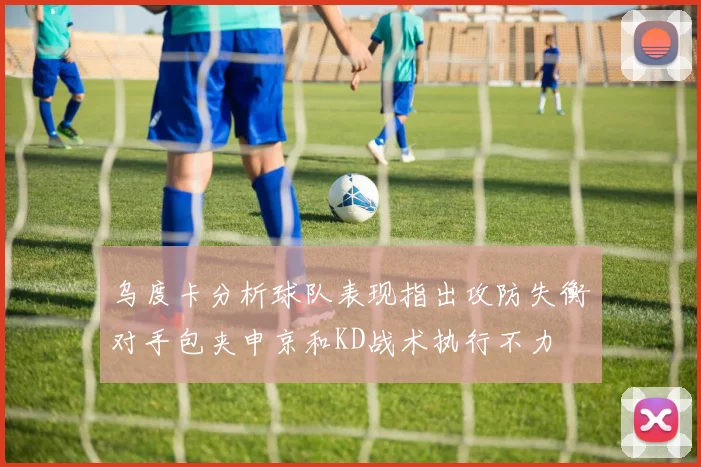 乌度卡分析球队表现指出攻防失衡对手包夹申京和KD战术执行不力