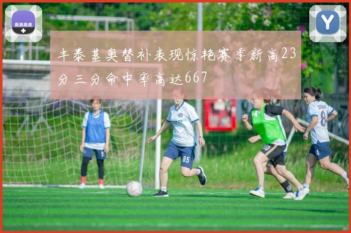 丰泰基奥替补表现惊艳赛季新高23分三分命中率高达667