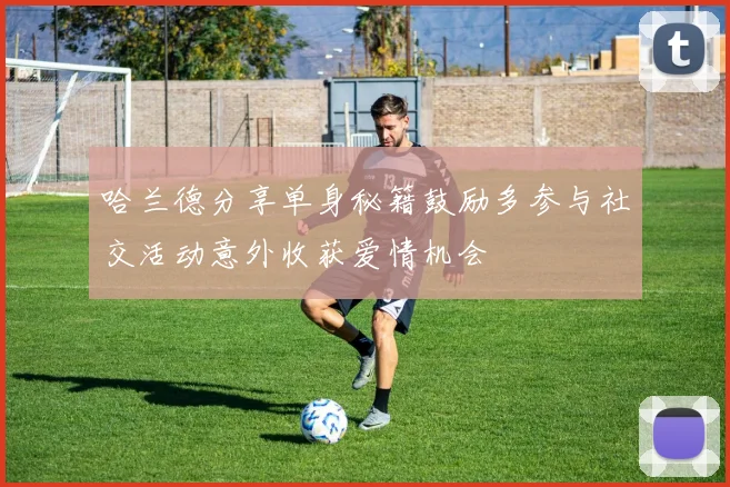 哈兰德分享单身秘籍鼓励多参与社交活动意外收获爱情机会
