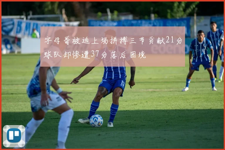 字母哥被迫上场拼搏三节贡献21分球队却惨遭37分落后困境