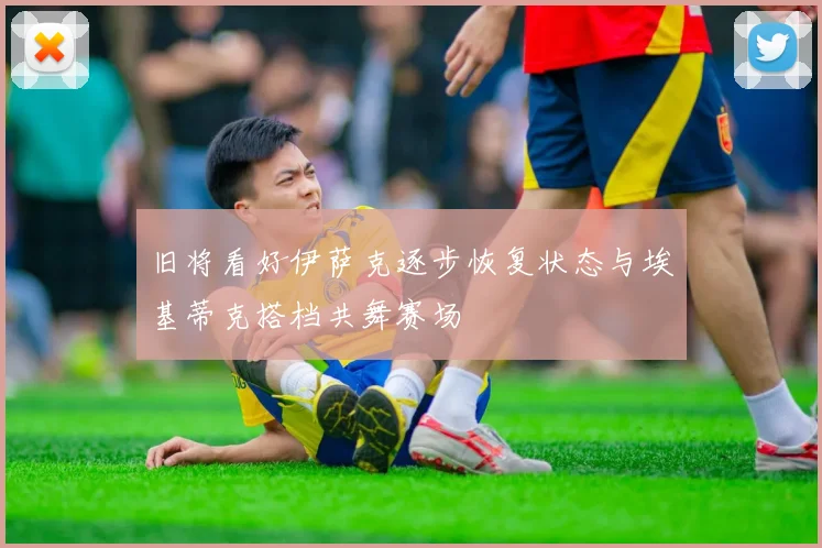 旧将看好伊萨克逐步恢复状态与埃基蒂克搭档共舞赛场