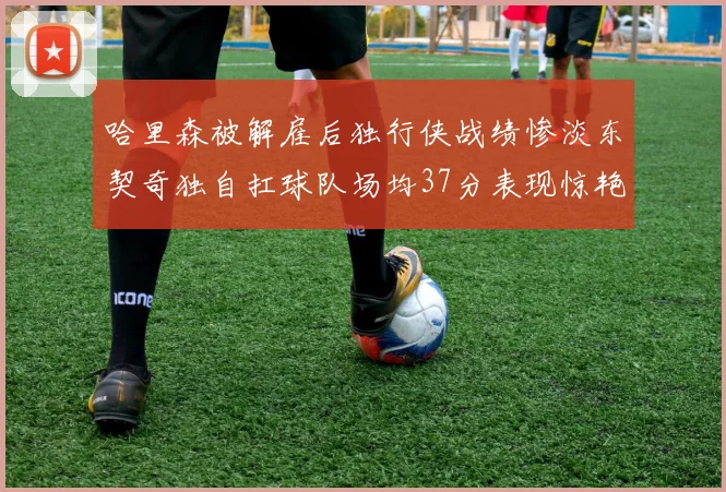 哈里森被解雇后独行侠战绩惨淡东契奇独自扛球队场均37分表现惊艳