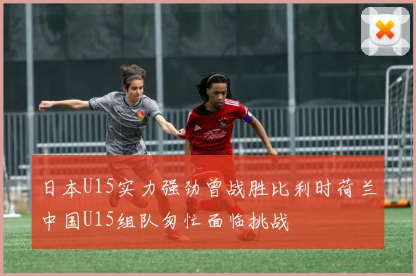 日本U15实力强劲曾战胜比利时荷兰中国U15组队匆忙面临挑战