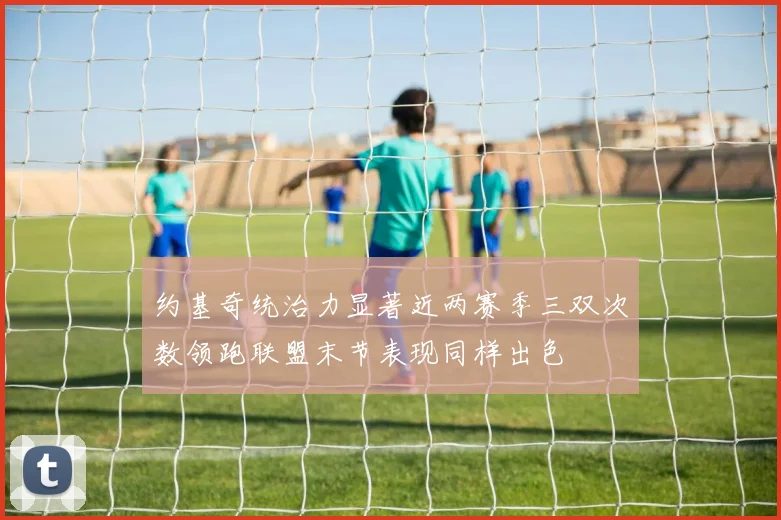 约基奇统治力显著近两赛季三双次数领跑联盟末节表现同样出色