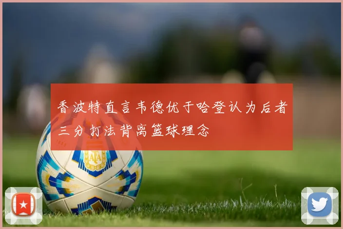 香波特直言韦德优于哈登认为后者三分打法背离篮球理念