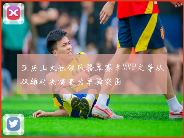 亚历山大独领风骚本赛季MVP之争从双雄对决演变为单骑突围