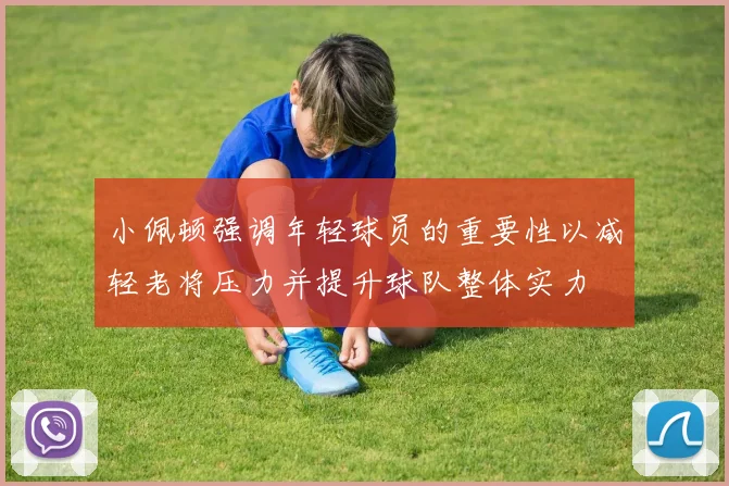小佩顿强调年轻球员的重要性以减轻老将压力并提升球队整体实力