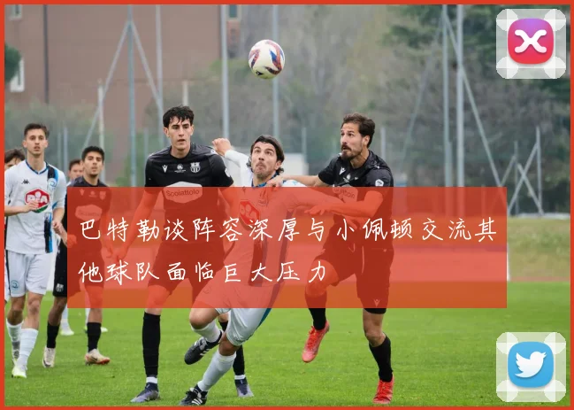 巴特勒谈阵容深厚与小佩顿交流其他球队面临巨大压力