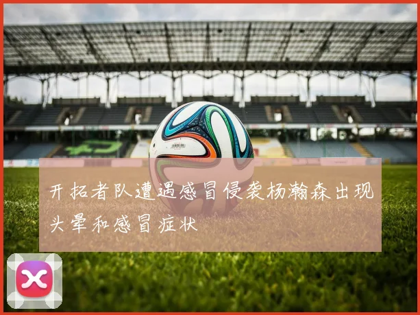 开拓者队遭遇感冒侵袭杨瀚森出现头晕和感冒症状